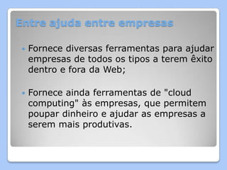 Entre ajuda entre empresas

   Fornece diversas ferramentas para ajudar
    empresas de todos os tipos a terem êxito
    dentro e fora da Web;

   Fornece ainda ferramentas de "cloud
    computing" às empresas, que permitem
    poupar dinheiro e ajudar as empresas a
    serem mais produtivas.
 