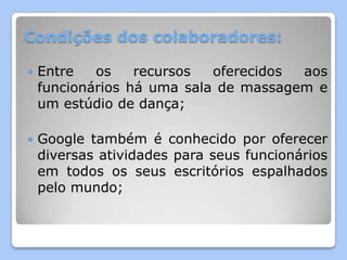 Condições dos colaboradores:

   Entre   os    recursos  oferecidos aos
    funcionários há uma sala de massagem e
    um estúdio de dança;

   Google também é conhecido por oferecer
    diversas atividades para seus funcionários
    em todos os seus escritórios espalhados
    pelo mundo;
 