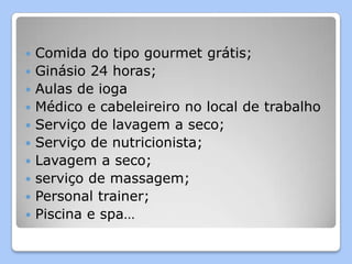    Comida do tipo gourmet grátis;
   Ginásio 24 horas;
   Aulas de ioga
   Médico e cabeleireiro no local de trabalho
   Serviço de lavagem a seco;
   Serviço de nutricionista;
   Lavagem a seco;
   serviço de massagem;
   Personal trainer;
   Piscina e spa…
 