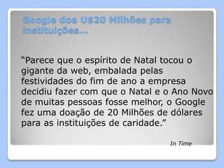 Google doa U$20 Milhões para
instituições…


“Parece que o espírito de Natal tocou o
gigante da web, embalada pelas
festividades do fim de ano a empresa
decidiu fazer com que o Natal e o Ano Novo
de muitas pessoas fosse melhor, o Google
fez uma doação de 20 Milhões de dólares
para as instituições de caridade.”

                                In Time
 