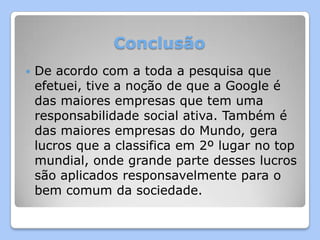 Conclusão
   De acordo com a toda a pesquisa que
    efetuei, tive a noção de que a Google é
    das maiores empresas que tem uma
    responsabilidade social ativa. Também é
    das maiores empresas do Mundo, gera
    lucros que a classifica em 2º lugar no top
    mundial, onde grande parte desses lucros
    são aplicados responsavelmente para o
    bem comum da sociedade.
 