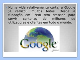    Numa vida relativamente curta, a Google
    já realizou muitos feitos. Desde a
    fundação em 1998 tem crescido para
    servir    centenas      de   milhares  de
    utilizadores e clientes em todo o mundo.
 