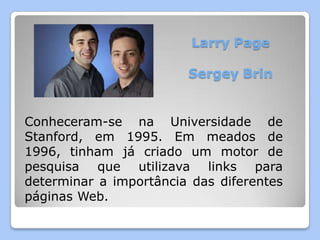 Larry Page

                        Sergey Brin


Conheceram-se na Universidade de
Stanford, em 1995. Em meados de
1996, tinham já criado um motor de
pesquisa que utilizava links para
determinar a importância das diferentes
páginas Web.
 