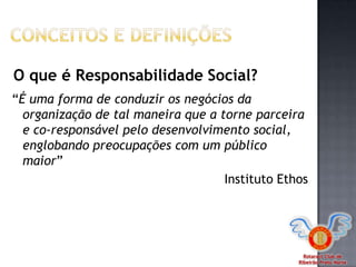 Rotaract Club de
Ribeirão Preto Norte
“É uma forma de conduzir os negócios da
organização de tal maneira que a torne parceira
e co-responsável pelo desenvolvimento social,
englobando preocupações com um público
maior”
Instituto Ethos
O que é Responsabilidade Social?
 
