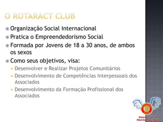 Rotaract Club de
Ribeirão Preto Norte
 Organização Social Internacional
 Pratica o Empreendedorismo Social
 Formada por Jovens de 18 a 30 anos, de ambos
os sexos
 Como seus objetivos, visa:
 Desenvolver e Realizar Projetos Comunitários
 Desenvolvimento de Competências Interpessoais dos
Associados
 Desenvolvimento da Formação Profissional dos
Associados
 