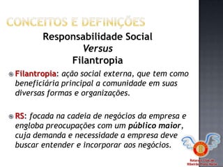 Rotaract Club de
Ribeirão Preto Norte
 Filantropia: ação social externa, que tem como
beneficiária principal a comunidade em suas
diversas formas e organizações.
 RS: focada na cadeia de negócios da empresa e
engloba preocupações com um público maior,
cuja demanda e necessidade a empresa deve
buscar entender e incorporar aos negócios.
Responsabilidade Social
Versus
Filantropia
 