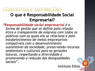 Rotaract Club de
Ribeirão Preto Norte
“Responsabilidade social empresarial é a
forma de gestão que se define pela relação
ética e transparente da empresa com todos os
públicos com os quais ela se relaciona e pelo
estabelecimento de metas empresariais
compatíveis com o desenvolvimento
sustentável da sociedade, preservando recursos
ambientais e culturais para as gerações
futuras, respeitando a diversidade e
promovendo a redução das desigualdades
sociais”.
Instituto Ethos
O que é Responsabilidade Social
Empresarial?
 
