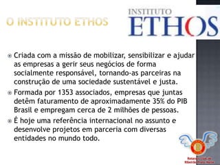 Rotaract Club de
Ribeirão Preto Norte
 Criada com a missão de mobilizar, sensibilizar e ajudar
as empresas a gerir seus negócios de forma
socialmente responsável, tornando-as parceiras na
construção de uma sociedade sustentável e justa.
 Formada por 1353 associados, empresas que juntas
detêm faturamento de aproximadamente 35% do PIB
Brasil e empregam cerca de 2 milhões de pessoas.
 É hoje uma referência internacional no assunto e
desenvolve projetos em parceria com diversas
entidades no mundo todo.
 