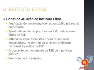 Rotaract Club de
Ribeirão Preto Norte
 Linhas de Atuação do Instituto Ethos
 Ampliação do movimento de responsabilidade social
empresarial
 Aprofundamento de práticas em RSE. Indicadores
Ethos de RSE
 Influência sobre mercados e seus atores mais
importantes, no sentido de criar um ambiente
favorável à prática da RSE
 Articulação do movimento de RSE com políticas
públicas
 Produção de informação.
 