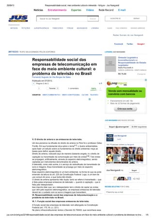 25/09/13 Responsabilidade social, meio ambiente cultural e televisão - Artigos - Jus Navigandi
jus.com.br/artigos/22148/responsabilidade-social-das-empresas-de-telecomunicacao-em-face-do-meio-ambiente-cultural-o-problema-da-televisao-no-bra… 1/5
Redes Sociais do Jus Navigandi
Publicado em 07/2012.
« Página 2 de 2 a A
0 Tweetar 0 1 comentário 100%
gostaram
1
voto
Responsabilidade social das
empresas de telecomunicação em
face do meio ambiente cultural: o
problema da televisão no Brasil
Fernando Augusto de Vita Borges de Sales
ASSUNTOS: DIREITO ADMINISTRATIVO DIREITO CONSTITUCIONAL CULTURA TELEVISÃO
V. O direito de antena e as emissoras de televisão.
Um dos pioneiros na difusão do direito de antena no País foi o professor Celso
Fiorillo. Em sua fundamental obra sobre o tema[17], o ilustre ambientalista,
após fazer um estudo sobre os fundamentos do direito ambiental, traça as
bases para definir aquele direito.
Direito de antena, colocado aqui de maneira bastante singela, é o direito de
captação ou transmissão da comunicação por meio de ondas[18]. Tais ondas
se propagam, artificialmente, através do espectro eletromagnético, sendo
captadas por instrumentos denominados de antena.
A televisão, como visto acima, é o serviço de radiodifusão de transmissão de
sons e imagens. Essa transmissão se propaga por meio do espectro
eletromagnético.
Esse espectro eletromagnético é um bem ambiental, na forma do que se pode
entender da leitura do art. 225 da Constituição Federal. Logo, é um bem de
uso comum do povo, a que todos têm direito.
O direito de antena apresenta mão dupla: tanto se refere à transmissão – que
é feita pelas empresas emissoras de televisão –, quando à captação – que é
feita pelo telespectador.
Isso importa dizer que, se o telespectador tem o direito de captar as ondas
que vêm pelo espectro eletromagnético, as empresas emissoras de televisão
devem ter o cuidado com os sons e imagens que transmitem.
VI. Responsabilidade social das empresas de telecomunicação e o
problema da televisão no Brasil.
VI. 1. Função social das empresas emissoras de televisão.
A função social das empresas de televisão vem albergada na Constituição
Federal (art. 170, III, c.c. 221).
No plano infraconstitucional, temos o Decreto 52.795/63, que reconhece essa
R$ 76,80 Comprar
Omissão Legislativa
Inconstitucional e a
Responsabilidade do Estado
Legislador
Andre Puccinelli Jr.
SARAIVA (JURIDICOS) - GRUPO SARAIVA
Preencha seu e-mail
JUS NAVIGANDI NAS REDES SOCIAIS
Seguir @jusnavigandi 38.8Mil seguidores
Jus Navigandi
Curtir
106.179 pessoas curtiram Jus Navigandi.
Jus Navigandi no
+2.142
Seguir
RECEBA BOLETINS POR E-MAIL
LIVRARIA JUS NAVIGANDI
Notícias Entretenimento Esportes Vídeos Rede Record E-mail
CADASTRE-SE ENTRAR
ARTIGOS PETIÇÕES JURISPRUDÊNCIA PARECERES FÓRUM ADVOGADOS LIVRARIA AJUDA FALE CONOSCO DÚVIDAS JURÍDICAS
Buscar no Jus Navigandi
Facebook Twitter Google+
ARTIGOS / TEXTO SELECIONADO PELOS EDITORES
Buscar
 