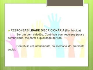  RESPONSABILIDADE DISCRICIONÁRIA (filantrópica):
Ser um bom cidadão. Contribuir com recursos para a
comunidade, melhorar a qualidade de vida.
Contribuir voluntariamente na melhoria do ambiente
social.
 