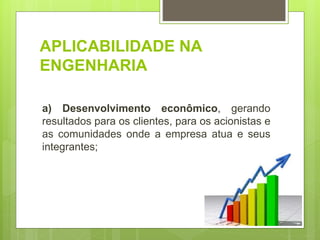APLICABILIDADE NA
ENGENHARIA
a) Desenvolvimento econômico, gerando
resultados para os clientes, para os acionistas e
as comunidades onde a empresa atua e seus
integrantes;
 