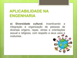 APLICABILIDADE NA
ENGENHARIA
e) Diversidade cultural, incentivando a
integração à organização de pessoas de
diversas origens, raças, etnias e orientações
sexual e religiosa, com respeito a seus usos e
costumes.
 