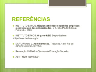 REFERÊNCIAS
 INSTITUTO ETHOS. Responsabilidade social das empresas:
a contribuição das universidades. v. 4. São Paulo: Editora
Peirópolis, 2005.
 INSTITUTO ETHOS. O que é RSE. Disponível em:
<http://www1.ethos.org.br
 DAFT, Richard L. Administração. Tradução. 4.ed. Rio de
Janeiro:Editora LTC,1999.
 Resolução 11/2002 – Câmara de Educação Superior
 ABNT NBR 16001:2004
 