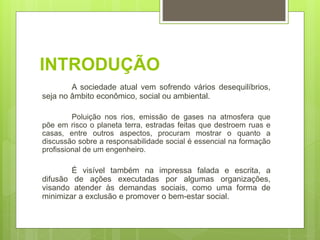 INTRODUÇÃO
A sociedade atual vem sofrendo vários desequilíbrios,
seja no âmbito econômico, social ou ambiental.
Poluição nos rios, emissão de gases na atmosfera que
põe em risco o planeta terra, estradas feitas que destroem ruas e
casas, entre outros aspectos, procuram mostrar o quanto a
discussão sobre a responsabilidade social é essencial na formação
profissional de um engenheiro.
É visível também na impressa falada e escrita, a
difusão de ações executadas por algumas organizações,
visando atender às demandas sociais, como uma forma de
minimizar a exclusão e promover o bem-estar social.
 
