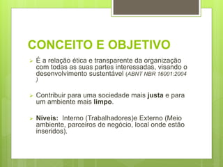 CONCEITO E OBJETIVO
 É a relação ética e transparente da organização
com todas as suas partes interessadas, visando o
desenvolvimento sustentável (ABNT NBR 16001:2004
)
 Contribuir para uma sociedade mais justa e para
um ambiente mais limpo.
 Níveis: Interno (Trabalhadores)e Externo (Meio
ambiente, parceiros de negócio, local onde estão
inseridos).
 