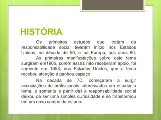 HISTÓRIA
Os primeiros estudos que tratam da
responsabilidade social tiveram início nos Estados
Unidos, na década de 50, e na Europa, nos anos 60.
As primeiras manifestações sobre este tema
surgiram em1906, porém essas não receberam apoio, foi
somente em 1953, nos Estados Unidos, que o tema
recebeu atenção e ganhou espaço.
Na década de 70, começaram a surgir
associações de profissionais interessados em estudar o
tema, e somente a partir daí a responsabilidade social
deixou de ser uma simples curiosidade e se transformou
em um novo campo de estudo.
 