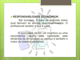  RESPONSABILIDADE ECONÔMICA:
Ser lucrativo. A base da pirâmide sobre
qual derivam as demais responsabilidades. O
profissional receber o que é justo.
O lucro além de ser um incentivo ou uma
recompensa pagos pela sociedade pela
eficiência de um produto ou serviço é também o
motor do sistema capitalista.
 