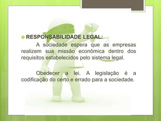  RESPONSABILIDADE LEGAL:
A sociedade espera que as empresas
realizem sua missão econômica dentro dos
requisitos estabelecidos pelo sistema legal.
Obedecer a lei. A legislação é a
codificação do certo e errado para a sociedade.
 