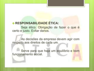  RESPONSABILIDADE ÉTICA:
Seja ético. Obrigação de fazer o que é
certo e justo. Evitar danos.
As decisões da empresa devem agir com
respeito aos direitos de cada um.
Serve para que haja um equilíbrio e bom
funcionamento social.
 