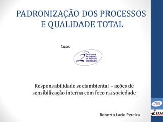 PADRONIZAÇÃO DOS PROCESSOS
E QUALIDADE TOTAL
Roberto Lucio Pereira
Case:
Responsabilidade sociambiental – ações de
sensibilização interna com foco na sociedade
 