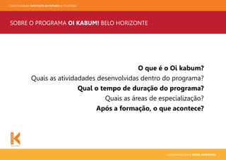 CASE OI KABUM! INSTITUTO OI FUTURO OI TELEFONIA
RESPONSABILIDADE SOCIO-AMBIENTAL
SOBRE O PROGRAMA OI KABUM! BELO HORIZONTE
O que é o Oi kabum?
Quais as atividadades desenvolvidas dentro do programa?
Qual o tempo de duração do programa?
Quais as áreas de especialização?
Após a formação, o que acontece?
 