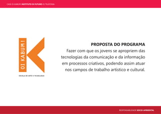 CASE OI KABUM! INSTITUTO OI FUTURO OI TELEFONIA
RESPONSABILIDADE SOCIO-AMBIENTAL
PROPOSTA DO PROGRAMA
Fazer com que os jovens se apropriem das
tecnologias da comunicação e da informação
em processos criativos, podendo assim atuar
nos campos de trabalho artístico e cultural.
 