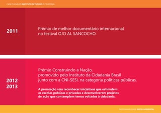 RESPONSABILIDADE SOCIO-AMBIENTAL
CASE OI KABUM! INSTITUTO OI FUTURO OI TELEFONIA
Prêmio de melhor documentário internacional
no festival OJO AL SANCOCHO.
2011
2012
2013
Prêmio Construindo a Nação,
promovido pelo Instituto da Cidadania Brasil
junto com a CNI-SESI, na categoria políticas públicas.
A premiação visa reconhecer iniciativas que estimulem
as escolas públicas e privadas a desenvolverem projetos
de ação que contemplem temas voltados à cidadania.
 