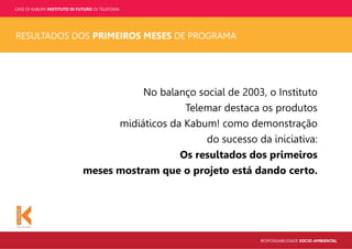 CASE OI KABUM! INSTITUTO OI FUTURO OI TELEFONIA
RESPONSABILIDADE SOCIO-AMBIENTAL
RESULTADOS DOS PRIMEIROS MESES DE PROGRAMA
No balanço social de 2003, o Instituto
Telemar destaca os produtos
midiáticos da Kabum! como demonstração
do sucesso da iniciativa:
Os resultados dos primeiros
meses mostram que o projeto está dando certo.
 