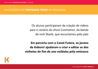 CASE OI KABUM! INSTITUTO OI FUTURO OI TELEFONIA
RESPONSABILIDADE SOCIO-AMBIENTAL
RESULTADOS DOS PRIMEIROS MESES DE PROGRAMA
Os alunos participaram da criação de vídeos
para o cenário do show Cosmotron, da banda
de rock Skank, que excursionou pelo país
Em parceria com o Canal Futura, os jovens
da Kabum! ajudaram a criar e editar as dez
vinhetas de ﬁm de ano exibidas pela emissora
 