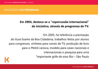 CASE OI KABUM! INSTITUTO OI FUTURO OI TELEFONIA
RESPONSABILIDADE SOCIO-AMBIENTAL
RESULTADOS DO PROGRAMA
Em 2004, destaca-se a “repercussão internacional”
da iniciativa, através de programas de TV.
Em 2005, há referência a premiação
do Guia Exame da Boa Cidadania, trabalhos feitos por alunos
para congressos, vinhetas para canais de TV, produção de livro
para o Metrô carioca, modelo para cases nacionais e
internacionais e pesquisa para uma
“importante grife do eixo Rio – São Paulo
 