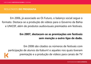 CASE OI KABUM! INSTITUTO OI FUTURO OI TELEFONIA
RESPONSABILIDADE SOCIO-AMBIENTAL
RESULTADOS DO PROGRAMA
Em 2006, já associado ao Oi Futuro, o balanço social segue o
formato. Destaca-se a produção de vídeos para o Governo da Bahia
e UNICEF, além de produtos audiovisuais premiados em festivais.
Em 2007, destacam-se as premiações em festivais
sem menção a outro tipo de dado.
Em 2008 são citados os números de festivais com
participação de alunos da Kabum! e aqueles nos quais tiveram
premiação e a produção de vídeos para canais de TV
 