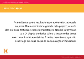 CASE OI KABUM! INSTITUTO OI FUTURO OI TELEFONIA
RESPONSABILIDADE SOCIO-AMBIENTAL
RESULTADO FINAL
Fica evidente que o resultado esperado e valorizado pela
empresa Oi é a visibilidade gerada pelo projeto, através
dos prêmios, festivais e clientes importantes. Não há informação
se a Oi dispõe de dados sobre o impacto das ações
nas comunidades envolvidas. É certo, no entanto, que não
os divulga em suas peças de comunicação institucional.
 
