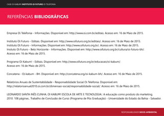 CASE OI KABUM! INSTITUTO OI FUTURO OI TELEFONIA
RESPONSABILIDADE SOCIO-AMBIENTAL
REFERÊNCIAS BIBLIOGRÁFICAS
Empresa Oi Telefonia - Informações. Disponível em: http://www.oi.com.br/editais. Acesso em: 16 de Maio de 2015.
Instituto Oi Futuro - Editais. Disponível em: http://www.oifuturo.org.br/editais/. Acesso em: 16 de Maio de 2015.
Instituto Oi Futuro - Informações. Disponível em: http://www.oifuturo.org.br/. Acesso em: 16 de Maio de 2015.
Insituto Oi Futuro - Belo Horizonte - Informações. Disponível em: http://www.oifuturo.org.br/cultura/oi-futuro-bh/.
Acesso em: 16 de Maio de 2015.
Programa Oi Kabum! - Editais. Disponível em: http://www.oifuturo.org.br/educacao/oi-kabum/.
Acesso em: 16 de Maio de 2015.
Concatena - Oi kabum - BH. Disponível em: http://concatena.org/oi-kabum-bh/. Acesso em: 16 de Maio de 2015.
Relatórios Anuais de Sustentabilidade - Responsabilidade Social Oi Telefonia. Disponível em:
http://relatorioanual2010.oi.com.br/dimensao-social/responsabilidade-social/. Acesso em: 16 de Maio de 2015.
LEONARDO SANTA INÊS CUNHA. OI KABUM! ESCOLA DE ARTE E TECNOLOGIA:: A educação como produto do marketing,
2010. 108 páginas.. Trabalho de Conclusão de Curso (Programa de Pós Graduação) - Universidade do Estado da Bahia - Salvador.
 