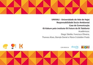 COM APOIO DE
UNIVALI - Universidade do Vale do Itajaí
Responsabilidade Socio-Ambiental
Case de Comunicação
Oi Kabum pelo instituto Oi Futuro da Oi Telefonia
Acadêmicos:
Diego Stédile, Francisco Oliveira,
Thanara Alves, Brenda Daniel e Maria Cristiellen Prado
 