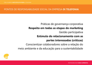 CASE OI KABUM! INSTITUTO OI FUTURO OI TELEFONIA
RESPONSABILIDADE SOCIO-AMBIENTAL
PONTOS DE RESPONSABILIDADE SOCIAL DA EMPRESA OI TELEFONIA
Práticas de governança corporativa
Respeito em todas as etapas do marketing
Gestão participativa
Estímulo do relacionamento com as
partes interessadas (críticas)
Conscientizar colaboradores sobre a relação do
meio ambiente e da educação para a sustentabilidade
 