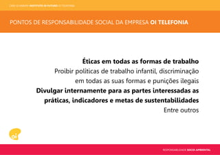 CASE OI KABUM! INSTITUTO OI FUTURO OI TELEFONIA
RESPONSABILIDADE SOCIO-AMBIENTAL
PONTOS DE RESPONSABILIDADE SOCIAL DA EMPRESA OI TELEFONIA
Éticas em todas as formas de trabalho
Proibir políticas de trabalho infantil, discriminação
em todas as suas formas e punições ilegais
Divulgar internamente para as partes interessadas as
práticas, indicadores e metas de sustentabilidades
Entre outros
 