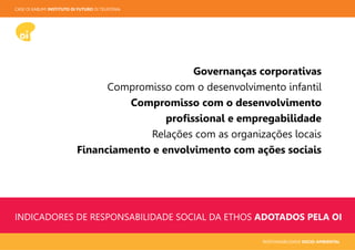 CASE OI KABUM! INSTITUTO OI FUTURO OI TELEFONIA
RESPONSABILIDADE SOCIO-AMBIENTAL
INDICADORES DE RESPONSABILIDADE SOCIAL DA ETHOS ADOTADOS PELA OI
Governanças corporativas
Compromisso com o desenvolvimento infantil
Compromisso com o desenvolvimento
proﬁssional e empregabilidade
Relações com as organizações locais
Financiamento e envolvimento com ações sociais
 