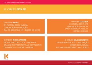 CASE OI KABUM! INSTITUTO OI FUTURO OI TELEFONIA
RESPONSABILIDADE SOCIO-AMBIENTAL
OI KABUM! RIO DE JANEIRO
EM PARCERIA COM O CECIP – CENTRO DE
CRIAÇÃO DE IMAGEM POPULAR, RUA VISCONDE
DE PIRAJÁ, 54 / 1º ANDAR – IPANEMA
OI KABUM! RECIFE
EM PARCERIA COM A AUÇUBA
COMUNICAÇÃO E EDUCAÇÃO
RUA DO BOM JESUS, 147 – BAIRRO DO RECIFE
OI KABUM! SALVADOR
EM PARCERIA COM A CIPÓ
COMUNICAÇÃO INTERATIVA
LARGO TERREIRO DE JESUS, 17,
CENTRO HISTÓRICO
OI KABUM! BELO HORIZONTE
EM PARCERIA COM A AIC – ASSOCIAÇÃO
IMAGEM COMUNITÁRIA
RUA SANTO AGOSTINHO, 1.441 – HORTO
OI KABUM! ESTÁ EM
 
