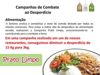 Campanhas de Combate
           ao Desperdício
Alimentação
 A Serlares analisa e contabiliza o resto de comida deixado por todos os
clientes comensais. Para evitar o índice alto de desperdício da alimentação
servida, realizamos a Campanha Prato Limpo, conscientizando-os            e
contribuindo para o combate a fome.
Em uma campanha realizada em um de nossos
restaurantes, conseguimos diminuir o desperdício de
15 Kg para 3kg.
 
