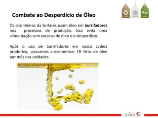 Combate ao Desperdício de Óleo
Os cozinheiros da Serlares usam óleo em burrifadores
nos     processos de produção. Isso evita uma
alimentação sem excesso de óleo e o desperdício.

Após o uso de burrifadores em nossa cadeia
produtiva, passamos a economizar 18 litros de óleo
por mês nas unidades.
 