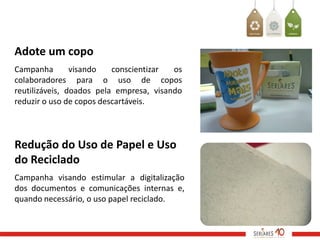 Adote um copo
Campanha        visando   conscientizar  os
colaboradores para o uso de copos
reutilizáveis, doados pela empresa, visando
reduzir o uso de copos descartáveis.



Redução do Uso de Papel e Uso
do Reciclado
Campanha visando estimular a digitalização
dos documentos e comunicações internas e,
quando necessário, o uso papel reciclado.
 