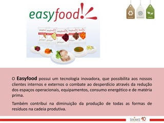 O Easyfood possui um tecnologia inovadora, que possibilita aos nossos
clientes internos e externos o combate ao desperdício através da redução
dos espaços operacionais, equipamentos, consumo energético e de matéria
prima.
Também contribui na diminuição da produção de todas as formas de
resíduos na cadeia produtiva.
 