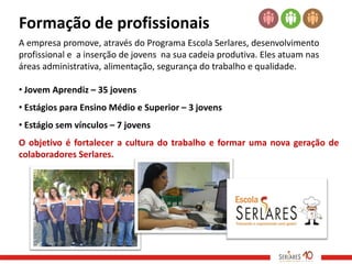 Formação de profissionais
A empresa promove, através do Programa Escola Serlares, desenvolvimento
profissional e a inserção de jovens na sua cadeia produtiva. Eles atuam nas
áreas administrativa, alimentação, segurança do trabalho e qualidade.

• Jovem Aprendiz – 35 jovens
• Estágios para Ensino Médio e Superior – 3 jovens
• Estágio sem vínculos – 7 jovens
O objetivo é fortalecer a cultura do trabalho e formar uma nova geração de
colaboradores Serlares.
 