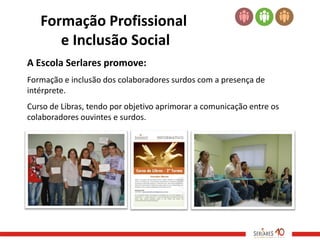 Formação Profissional
      e Inclusão Social
A Escola Serlares promove:
Formação e inclusão dos colaboradores surdos com a presença de
intérprete.
Curso de Libras, tendo por objetivo aprimorar a comunicação entre os
colaboradores ouvintes e surdos.
 
