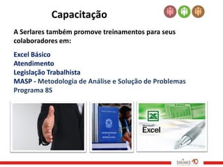 Capacitação
A Serlares também promove treinamentos para seus
colaboradores em:
Excel Básico
Atendimento
Legislação Trabalhista
MASP - Metodologia de Análise e Solução de Problemas
Programa 8S
 