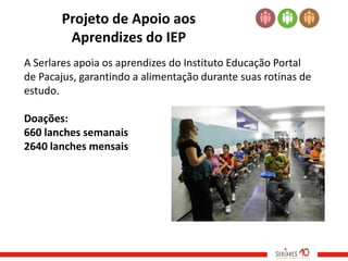 Projeto de Apoio aos
        Aprendizes do IEP
A Serlares apoia os aprendizes do Instituto Educação Portal
de Pacajus, garantindo a alimentação durante suas rotinas de
estudo.

Doações:
660 lanches semanais
2640 lanches mensais
 