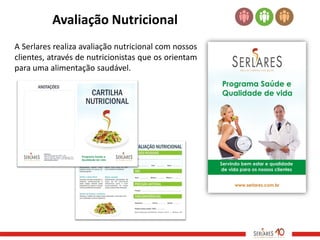 Avaliação Nutricional
A Serlares realiza avaliação nutricional com nossos
clientes, através de nutricionistas que os orientam
para uma alimentação saudável.
 