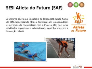 SESI Atleta do Futuro (SAF)

A Serlares aderiu ao Consórcio de Responsabilidade Social
do SESI, beneficiando filhos e familiares de colaboradores
e membros da comunidade com o Projeto SAF, que inclui
atividades esportivas e educacionais, contribuindo com a
formação cidadã.
 