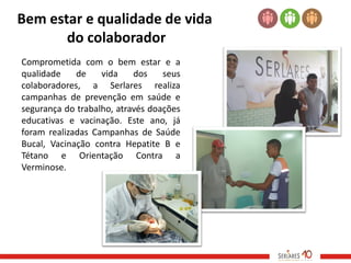 Bem estar e qualidade de vida
       do colaborador
Comprometida com o bem estar e a
qualidade    de    vida    dos    seus
colaboradores, a Serlares realiza
campanhas de prevenção em saúde e
segurança do trabalho, através doações
educativas e vacinação. Este ano, já
foram realizadas Campanhas de Saúde
Bucal, Vacinação contra Hepatite B e
Tétano e Orientação Contra a
Verminose.
 